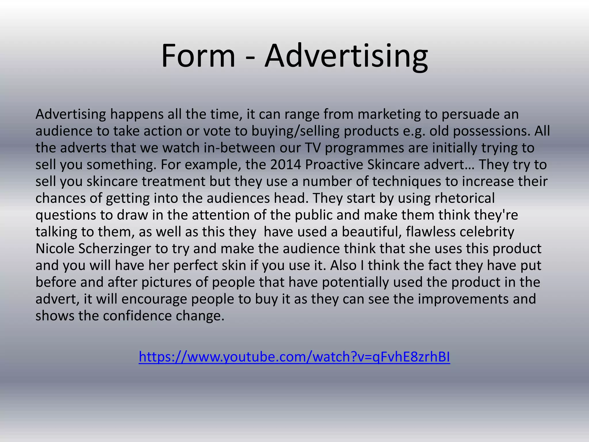 Form - Advertising
Advertising happens all the time, it can range from marketing to persuade an
audience to take action or vote to buying/selling products e.g. old possessions. All
the adverts that we watch in-between our TV programmes are initially trying to
sell you something. For example, the 2014 Proactive Skincare advert… They try to
sell you skincare treatment but they use a number of techniques to increase their
chances of getting into the audiences head. They start by using rhetorical
questions to draw in the attention of the public and make them think they're
talking to them, as well as this they have used a beautiful, flawless celebrity
Nicole Scherzinger to try and make the audience think that she uses this product
and you will have her perfect skin if you use it. Also I think the fact they have put
before and after pictures of people that have potentially used the product in the
advert, it will encourage people to buy it as they can see the improvements and
shows the confidence change.
https://www.youtube.com/watch?v=qFvhE8zrhBI
 