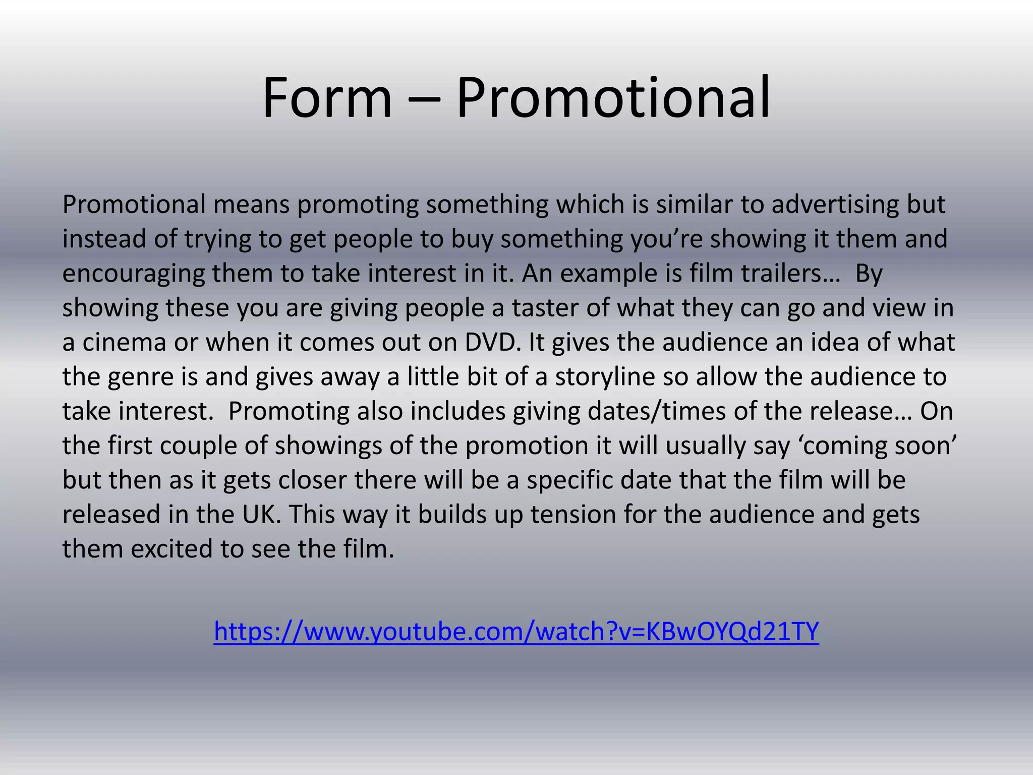Form – Promotional
Promotional means promoting something which is similar to advertising but
instead of trying to get people to buy something you’re showing it them and
encouraging them to take interest in it. An example is film trailers… By
showing these you are giving people a taster of what they can go and view in
a cinema or when it comes out on DVD. It gives the audience an idea of what
the genre is and gives away a little bit of a storyline so allow the audience to
take interest. Promoting also includes giving dates/times of the release… On
the first couple of showings of the promotion it will usually say ‘coming soon’
but then as it gets closer there will be a specific date that the film will be
released in the UK. This way it builds up tension for the audience and gets
them excited to see the film.
https://www.youtube.com/watch?v=KBwOYQd21TY
 