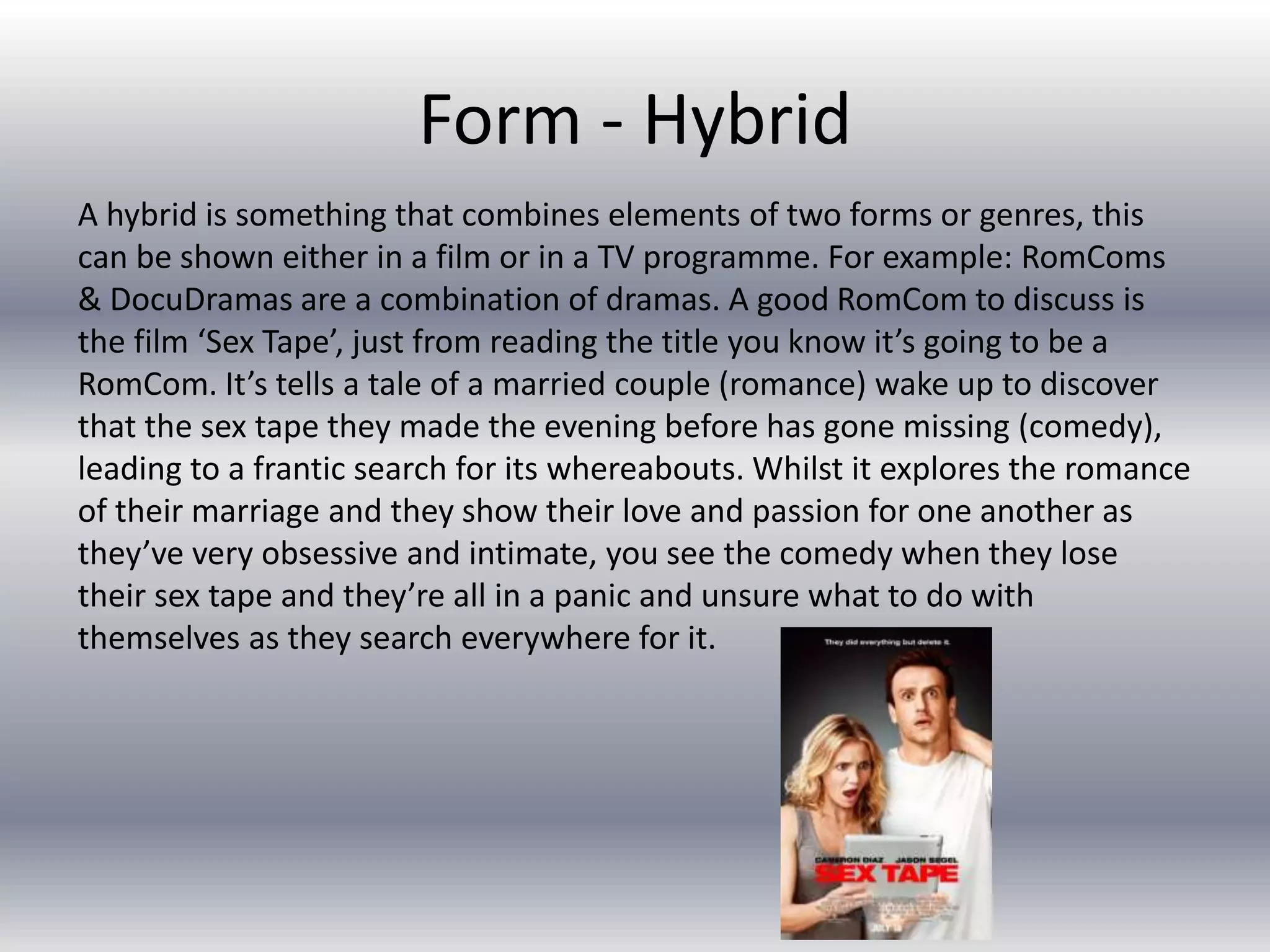 Form - Hybrid
A hybrid is something that combines elements of two forms or genres, this
can be shown either in a film or in a TV programme. For example: RomComs
& DocuDramas are a combination of dramas. A good RomCom to discuss is
the film ‘Sex Tape’, just from reading the title you know it’s going to be a
RomCom. It’s tells a tale of a married couple (romance) wake up to discover
that the sex tape they made the evening before has gone missing (comedy),
leading to a frantic search for its whereabouts. Whilst it explores the romance
of their marriage and they show their love and passion for one another as
they’ve very obsessive and intimate, you see the comedy when they lose
their sex tape and they’re all in a panic and unsure what to do with
themselves as they search everywhere for it.
 