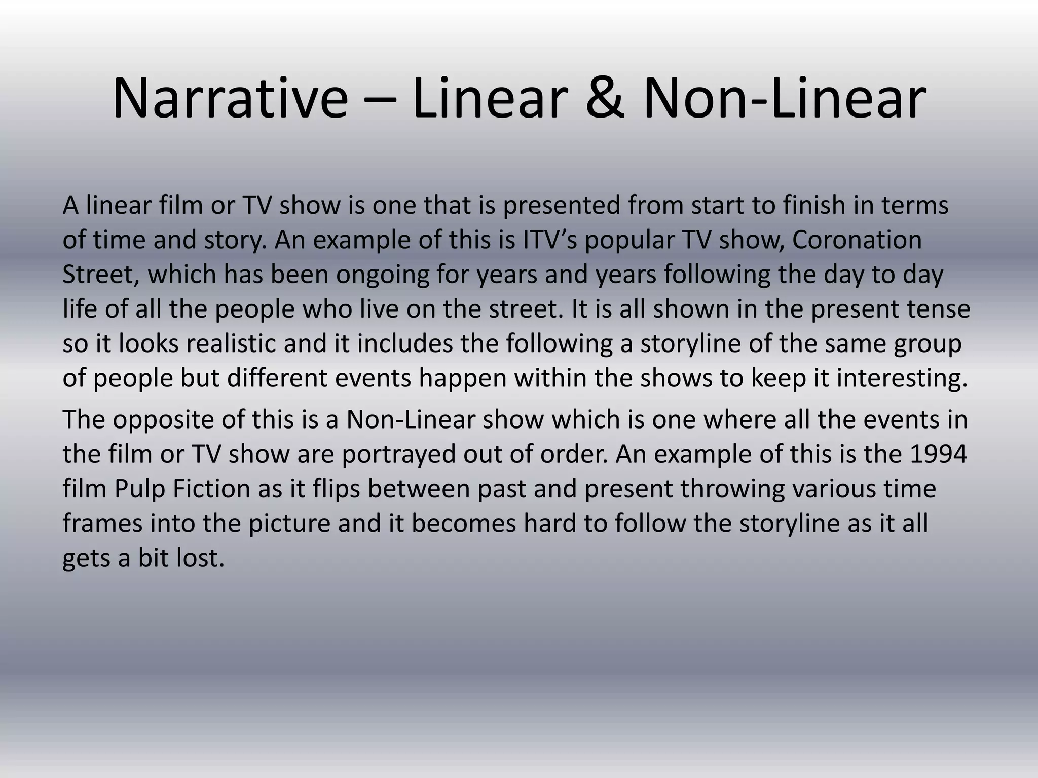 Narrative – Linear & Non-Linear
A linear film or TV show is one that is presented from start to finish in terms
of time and story. An example of this is ITV’s popular TV show, Coronation
Street, which has been ongoing for years and years following the day to day
life of all the people who live on the street. It is all shown in the present tense
so it looks realistic and it includes the following a storyline of the same group
of people but different events happen within the shows to keep it interesting.
The opposite of this is a Non-Linear show which is one where all the events in
the film or TV show are portrayed out of order. An example of this is the 1994
film Pulp Fiction as it flips between past and present throwing various time
frames into the picture and it becomes hard to follow the storyline as it all
gets a bit lost.
 