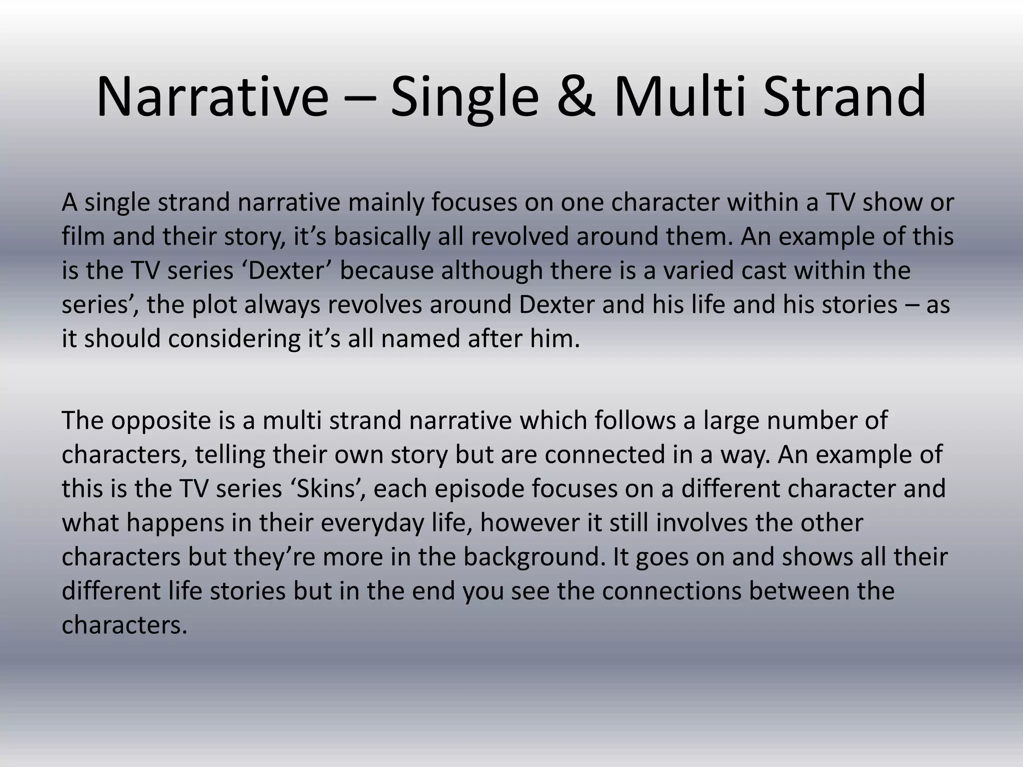 Narrative – Single & Multi Strand
A single strand narrative mainly focuses on one character within a TV show or
film and their story, it’s basically all revolved around them. An example of this
is the TV series ‘Dexter’ because although there is a varied cast within the
series’, the plot always revolves around Dexter and his life and his stories – as
it should considering it’s all named after him.
The opposite is a multi strand narrative which follows a large number of
characters, telling their own story but are connected in a way. An example of
this is the TV series ‘Skins’, each episode focuses on a different character and
what happens in their everyday life, however it still involves the other
characters but they’re more in the background. It goes on and shows all their
different life stories but in the end you see the connections between the
characters.
 