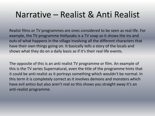 Narrative – Realist & Anti Realist
Realist films or TV programmes are ones considered to be seen as real life. For
example, the TV programme Hollyoaks is a TV soap so it shows the ins and
outs of what happens in the village involving all the different characters that
have their own things going on. It basically tells a story of the locals and
shows what they do on a daily basis as if it’s their real life events.
The opposite of this is an anti realist TV programme or film. An example of
this is the TV series Supernatural, even the title of the programme hints that
it could be anti-realist as it portrays something which wouldn't be normal. In
this term it is completely correct as it involves demons and monsters which
have evil antics but also aren't real so this shows you straight away it’s an
anti-realist programme.
 