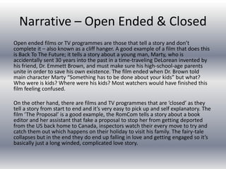 Narrative – Open Ended & Closed
Open ended films or TV programmes are those that tell a story and don’t
complete it – also known as a cliff hanger. A good example of a film that does this
is Back To The Future; it tells a story about a young man, Marty, who is
accidentally sent 30 years into the past in a time-traveling DeLorean invented by
his friend, Dr. Emmett Brown, and must make sure his high-school-age parents
unite in order to save his own existence. The film ended when Dr. Brown told
main character Marty “Something has to be done about your kids” but what?
Who were is kids? Where were his kids? Most watchers would have finished this
film feeling confused.
On the other hand, there are films and TV programmes that are ‘closed’ as they
tell a story from start to end and it’s very easy to pick up and self explanatory. The
film ‘The Proposal’ is a good example, the RomCom tells a story about a book
editor and her assistant that fake a proposal to stop her from getting deported
from the US back home to Canada, inspectors watch their every move to try and
catch them out which happens on their holiday to visit his family. The fairy-tale
collapses but in the end they do end up falling in love and getting engaged so it’s
basically just a long winded, complicated love story.
 