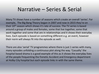 Narrative – Series & Serial
Many TV shows have a number of seasons which create an overall ‘series’. For
example, The Big Bang Theory began in 2007 and now in 2015 they’re on
their 10th season which shows it’s rate of success. The TV series is based
around a group of males and females, some that live together, some that
work together and some that are in relationships and it shows their everyday
lives. Each episode is based on something different e.g. an event, however
their norm will always fit into the episode as well.
There are also ‘serial’ TV programmes where there is just 1 series with many,
many episodes unfolding a continuous plot along the way. ‘Casualty’ the
hospital based drama is a good example of this as it shows the everyday lives
of the people frequenting the frenetic Accident and Emergency department
at Holby City hospital but each episode links in with the same theme.
 