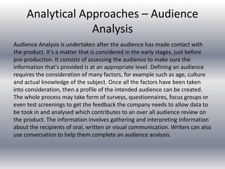 Analytical Approaches – Audience
Analysis
Audience Analysis is undertaken after the audience has made contact with
the product. It’s a matter that is considered in the early stages, just before
pre-production. It consists of assessing the audience to make sure the
information that's provided is at an appropriate level. Defining an audience
requires the consideration of many factors, for example such as age, culture
and actual knowledge of the subject. Once all the factors have been taken
into consideration, then a profile of the intended audience can be created.
The whole process may take form of surveys, questionnaires, focus groups or
even test screenings to get the feedback the company needs to allow data to
be took in and analysed which contributes to an over all audience review on
the product. The information involves gathering and interpreting information
about the recipients of oral, written or visual communication. Writers can also
use conversation to help them complete an audience analysis.
 