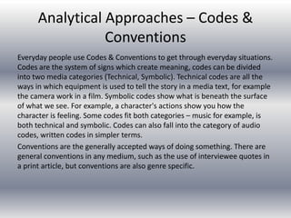 Analytical Approaches – Codes &
Conventions
Everyday people use Codes & Conventions to get through everyday situations.
Codes are the system of signs which create meaning, codes can be divided
into two media categories (Technical, Symbolic). Technical codes are all the
ways in which equipment is used to tell the story in a media text, for example
the camera work in a film. Symbolic codes show what is beneath the surface
of what we see. For example, a character's actions show you how the
character is feeling. Some codes fit both categories – music for example, is
both technical and symbolic. Codes can also fall into the category of audio
codes, written codes in simpler terms.
Conventions are the generally accepted ways of doing something. There are
general conventions in any medium, such as the use of interviewee quotes in
a print article, but conventions are also genre specific.
 