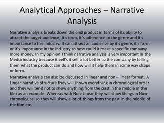 Analytical Approaches – Narrative
Analysis
Narrative analysis breaks down the end product in terms of its ability to
attract the target audience, it’s form, it’s adherence to the genre and it’s
importance to the industry. It can attract an audience by it's genre, it's form
or it's importance in the industry so how could it make a specific company
more money. In my opinion I think narrative analysis is very important in the
Media industry because it sell's it self a lot better to the company by telling
them what the product can do and how will it help them in some way shape
or form.
Narrative analysis can also be discussed in linear and non – linear format. A
Linear narrative structure they will shown everything in chronological order
and they will tend not to show anything from the past in the middle of the
film as an example. Whereas with Non-Linear they will show things in Non-
chronological so they will show a lot of things from the past in the middle of
the film etc.
 