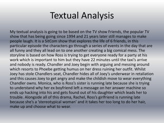Textual Analysis
My textual analysis is going to be based on the TV show Friends, the popular TV
show that has being going since 1994 and 21 years later still manages to make
people laugh. It is a SitCom show that explores the life of 6 friends, in this
particular episode the characters go through a series of events in the day that are
all funny and they all lead on to one another creating a big comical mess. The
storyline is based on how Ross is trying to get everyone ready for a party at his
work which is important to him but they have 22 minutes until the taxi’s arrive
and nobody is ready. Chandler and Joey begin with arguing and messing around
which resorts to Phoebe getting humus on her dress ruining her outfit. Whilst
Joey has stole Chandlers seat, Chandler hides all of Joey’s underwear in retaliation
and this causes Joey to get angry and make the childish move to wear everything
Chandler owns. Monica, who is Ross’s sister is running late because she is trying
to understand why her ex boyfriend left a message on her answer machine so
ends up hacking into his and gets found out of his daughter which leads her to
trouble. Alongside all of this drama, Rachel, Ross’s girlfriend is running late
because she’s a ‘stereotypical woman’ and it takes her too long to do her hair,
make up and choose what to wear.
 