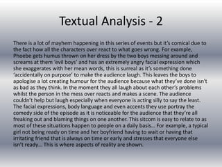 Textual Analysis - 2
There is a lot of mayhem happening in this series of events but it’s comical due to
the fact how all the characters over react to what goes wrong. For example,
Phoebe gets humus thrown on her dress by the two boys messing around and
screams at them ‘evil boys’ and has an extremely angry facial expression which
she exaggerates with her mean words, this is surreal as it’s something done
‘accidentally on purpose’ to make the audience laugh. This leaves the boys to
apologise a lot creating humour for the audience because what they’ve done isn't
as bad as they think. In the moment they all laugh about each other’s problems
whilst the person in the mess over reacts and makes a scene. The audience
couldn’t help but laugh especially when everyone is acting silly to say the least.
The facial expressions, body language and even accents they use portray the
comedy side of the episode as it is noticeable for the audience that they’re all
freaking out and blaming things on one another. This sitcom is easy to relate to as
most of these situations happen to people on a daily basis… For example, a typical
girl not being ready on time and her boyfriend having to wait or having that
irritating friend that is always on time or early and stresses that everyone else
isn’t ready… This is where aspects of reality are shown.
 