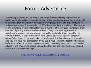 Form - Advertising
Advertising happens all the time, it can range from marketing to persuade an
audience to take action or vote to buying/selling products e.g. old possessions. All
the adverts that we watch in-between our TV programmes are initially trying to
sell you something. For example, the 2014 Proactive Skincare advert… They try to
sell you skincare treatment but they use a number of techniques to increase their
chances of getting into the audiences head. They start by using rhetorical
questions to draw in the attention of the public and make them think they're
talking to them, as well as this they have used a beautiful, flawless celebrity
Nicole Scherzinger to try and make the audience think that she uses this product
and you will have her perfect skin if you use it. Also I think the fact they have put
before and after pictures of people that have potentially used the product in the
advert, it will encourage people to buy it as they can see the improvements and
shows the confidence change.
https://www.youtube.com/watch?v=qFvhE8zrhBI
 