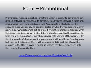 Form – Promotional
Promotional means promoting something which is similar to advertising but
instead of trying to get people to buy something you’re showing it them and
encouraging them to take interest in it. An example is film trailers… By
showing these you are giving people a taster of what they can go and view in
a cinema or when it comes out on DVD. It gives the audience an idea of what
the genre is and gives away a little bit of a storyline so allow the audience to
take interest. Promoting also includes giving dates/times of the release… On
the first couple of showings of the promotion it will usually say ‘coming soon’
but then as it gets closer there will be a specific date that the film will be
released in the UK. This way it builds up tension for the audience and gets
them excited to see the film.
https://www.youtube.com/watch?v=KBwOYQd21TY
 
