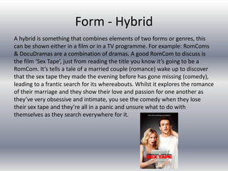 Form - Hybrid
A hybrid is something that combines elements of two forms or genres, this
can be shown either in a film or in a TV programme. For example: RomComs
& DocuDramas are a combination of dramas. A good RomCom to discuss is
the film ‘Sex Tape’, just from reading the title you know it’s going to be a
RomCom. It’s tells a tale of a married couple (romance) wake up to discover
that the sex tape they made the evening before has gone missing (comedy),
leading to a frantic search for its whereabouts. Whilst it explores the romance
of their marriage and they show their love and passion for one another as
they’ve very obsessive and intimate, you see the comedy when they lose
their sex tape and they’re all in a panic and unsure what to do with
themselves as they search everywhere for it.
 