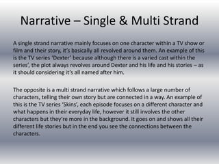 Narrative – Single & Multi Strand
A single strand narrative mainly focuses on one character within a TV show or
film and their story, it’s basically all revolved around them. An example of this
is the TV series ‘Dexter’ because although there is a varied cast within the
series’, the plot always revolves around Dexter and his life and his stories – as
it should considering it’s all named after him.
The opposite is a multi strand narrative which follows a large number of
characters, telling their own story but are connected in a way. An example of
this is the TV series ‘Skins’, each episode focuses on a different character and
what happens in their everyday life, however it still involves the other
characters but they’re more in the background. It goes on and shows all their
different life stories but in the end you see the connections between the
characters.
 