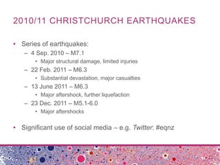 2010/11 CHRISTCHURCH EARTHQUAKES

• Series of earthquakes:
   – 4 Sep. 2010 – M7.1
       • Major structural damage, limited injuries
   – 22 Feb. 2011 – M6.3
       • Substantial devastation, major casualties
   – 13 June 2011 – M6.3
       • Major aftershock, further liquefaction
   – 23 Dec. 2011 – M5.1-6.0
       • Major aftershocks

• Significant use of social media – e.g. Twitter: #eqnz
 