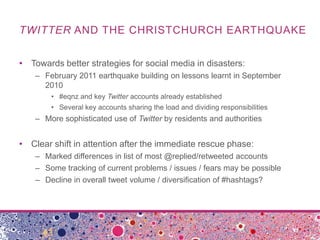TWITTER AND THE CHRISTCHURCH EARTHQUAKE


• Towards better strategies for social media in disasters:
    – February 2011 earthquake building on lessons learnt in September
      2010
        • #eqnz and key Twitter accounts already established
        • Several key accounts sharing the load and dividing responsibilities
    – More sophisticated use of Twitter by residents and authorities


• Clear shift in attention after the immediate rescue phase:
    – Marked differences in list of most @replied/retweeted accounts
    – Some tracking of current problems / issues / fears may be possible
    – Decline in overall tweet volume / diversification of #hashtags?
 