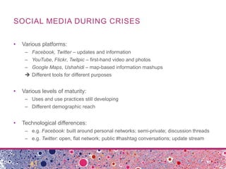 SOCIAL MEDIA DURING CRISES

•   Various platforms:
     – Facebook, Twitter – updates and information
     – YouTube, Flickr, Twitpic – first-hand video and photos
     – Google Maps, Ushahidi – map-based information mashups
      Different tools for different purposes


•   Various levels of maturity:
     – Uses and use practices still developing
     – Different demographic reach


•   Technological differences:
     – e.g. Facebook: built around personal networks; semi-private; discussion threads
     – e.g. Twitter: open, flat network; public #hashtag conversations; update stream
 