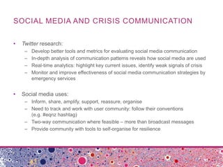 SOCIAL MEDIA AND CRISIS COMMUNICATION

•   Twitter research:
     –   Develop better tools and metrics for evaluating social media communication
     –   In-depth analysis of communication patterns reveals how social media are used
     –   Real-time analytics: highlight key current issues, identify weak signals of crisis
     –   Monitor and improve effectiveness of social media communication strategies by
         emergency services


•   Social media uses:
     – Inform, share, amplify, support, reassure, organise
     – Need to track and work with user community: follow their conventions
       (e.g. #eqnz hashtag)
     – Two-way communication where feasible – more than broadcast messages
     – Provide community with tools to self-organise for resilience
 