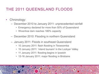 THE 2011 QUEENSLAND FLOODS

• Chronology:
   – December 2010 to January 2011: unprecedented rainfall
      • Emergency declared for more than 50% of Queensland
      • Wivenhoe dam reaches 180% capacity

   – December 2010: Flooding in northern Queensland

   – January 2011: Floods in southeast Queensland
      •   10 January 2011: flash flooding in Toowoomba
      •   10 January 2011: ‘inland tsunami’ in the Lockyer Valley
      •   11 January 2011: flooding begins in Ipswich
      •   12-16 January 2011: major flooding in Brisbane
 