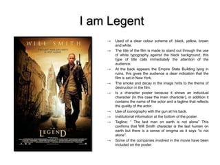 I am Legent
→ Used of a clear colour scheme of: black, yellow, brown
and white.
→ The title of the film is made to stand out through the use
of white typography against the black background; this
type of title calls immediately the attention of the
audience.
→ At the back appears the Empire State Building lying in
ruins, this gives the audience a clear indication that the
film is set in New York.
→ The smoke and decay in the image hints to the theme of
destruction in the film.
→ Is a character poster because it shows an individual
character (In this case the main character), in addition it
contains the name of the actor and a tagline that reflects
the quality of the actor.
→ Use of iconography with the gun at his back.
→ Institutional information at the bottom of the poster.
→ Tagline: “ The last man on earth is not alone” This
confirms that Will Smith character is the last human on
earth but there is a sense of enigma as it says “is not
alone”.
→ Some of the companies involved in the movie have been
included on the poster.
 