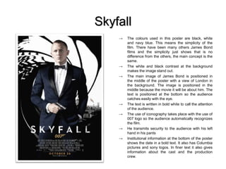 Skyfall
→ The colours used in this poster are black, white
and navy blue. This means the simplicity of the
film. There have been many others James Bond
films and the simplicity just shows that is no
difference from the others, the main concept is the
same.
→ The white and black contrast at the background
makes the image stand out.
→ The main image of James Bond is positioned in
the middle of the poster with a view of London in
the background. The image is positioned in the
middle because the movie it will be about him. The
text is positioned at the bottom so the audience
catches easily with the eye.
→ The text is written in bold white to call the attention
of the audience.
→ The use of iconography takes place with the use of
007 logo so the audience automatically recognizes
the film.
→ He transmits security to the audience with his left
hand in his pants
→ Institutional information at the bottom of the poster
shows the date in a bold text. It also has Columbia
pictures and sony logos. In finer text it also gives
information about the cast and the production
crew.
 
