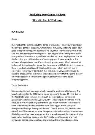 Analysing Two Games Reviews
The Witcher 3: Wild Hunt
IGN Review
Genre –
IGNstarts off by talking about the genre of the game. The reviewer points out
the obvious genreof the game, which makes him, carry on talking about how
good the open-world game actually is. He says thatThe Witcher 3: Wild Hunt
falls into a massiveopen-world genre. Then he goes onto talking more about
how good the open-world is, and how it makes you wantto play more due to
the fact, that you still haveloads of the map you still have to explore. The
reviewer also points out that it’s a roleplaying experience, which means that
he has pointed out another genre that the game would fall into; this is because
there is loads of roleplaying throughoutthe game, which makes it more
enjoyable. The reviewer points out that the game is very good because its
linked to these genres, this makes the audience believe that the game is really
enjoyablebecause it links into the open-world adventureand action
roleplaying genres.
Target Audience –
IGNuses intellectual language, which makes the audience a higher age. The
target audience for the IGNreview would be around the age 25 – 35, due to
the fact that it uses complex words such as; ramifications, narcoleptic,
gargantuan and monumental, you wouldn’tsee young children these words
because they haveprobably learnt them yet, which will makethe audience
seem older due to the fact that they haveused bigger words to express
thoughts and feelings throughoutthe text. Overall wesee that, reviews that
come fromIGNare older because they go moreinto depth than other reviews,
this is becausethey have an older audience, which looks at the reviews. Italso
has a higher audience becauseyou don’t really see children go and read
reviews on games, they usually go and watch video reviews becausethey
 