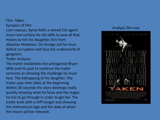 Film: Taken
Synopsis of film:
Liam neeson, Byran Mills a retired CIA agent
must now surface his old skills to save all that
means to him his daughter, Kim from
Albanian Mobsters. On foreign soil he must
defeat corruption and face the underworld of
gangsters.
Trailer Analysis:
The trailer establishes the protagonist Bryan
Mills and his past to continue the trailer
ventures on showing the challenge he must
face. The kidnapping of his daughter. The
trailer uses inter titles at the beginning.
Within 30 seconds the story develops really
quickly showing what he faces and the stages
he has to go through in order to get her. The
trailer ends with a cliff hanger and showing
the institutional logo and the date of when
the movie will be released.
Analysis film two
 