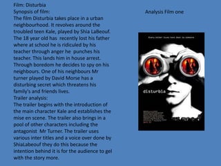 Analysis Film one
Film: Disturbia
Synopsis of film:
The film Disturbia takes place in a urban
neighbourhood. It revolves around the
troubled teen Kale, played by Shia LaBeouf.
The 18 year old has recently lost his father
where at school he is ridiculed by his
teacher through anger he punches his
teacher. This lands him in house arrest.
Through boredom he decides to spy on his
neighbours. One of his neighbours Mr
turner played by David Morse has a
disturbing secret which threatens his
family's and friends lives.
Trailer analysis:
The trailer begins with the introduction of
the main character Kale and establishes the
mise en scene. The trailer also brings in a
pool of other characters including the
antagonist Mr Turner. The trailer uses
various inter titles and a voice over done by
ShiaLabeouf they do this because the
intention behind it is for the audience to gel
with the story more.
 