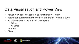 Data Visualisation and Power View
• Power View does not contain 3D functionality – why?
• People can overestimate the vertical dimension (Wansink, 2003)
• 3D space makes it too difficult to compare
– Values
– Volumes
– Areas

• Distorts

 