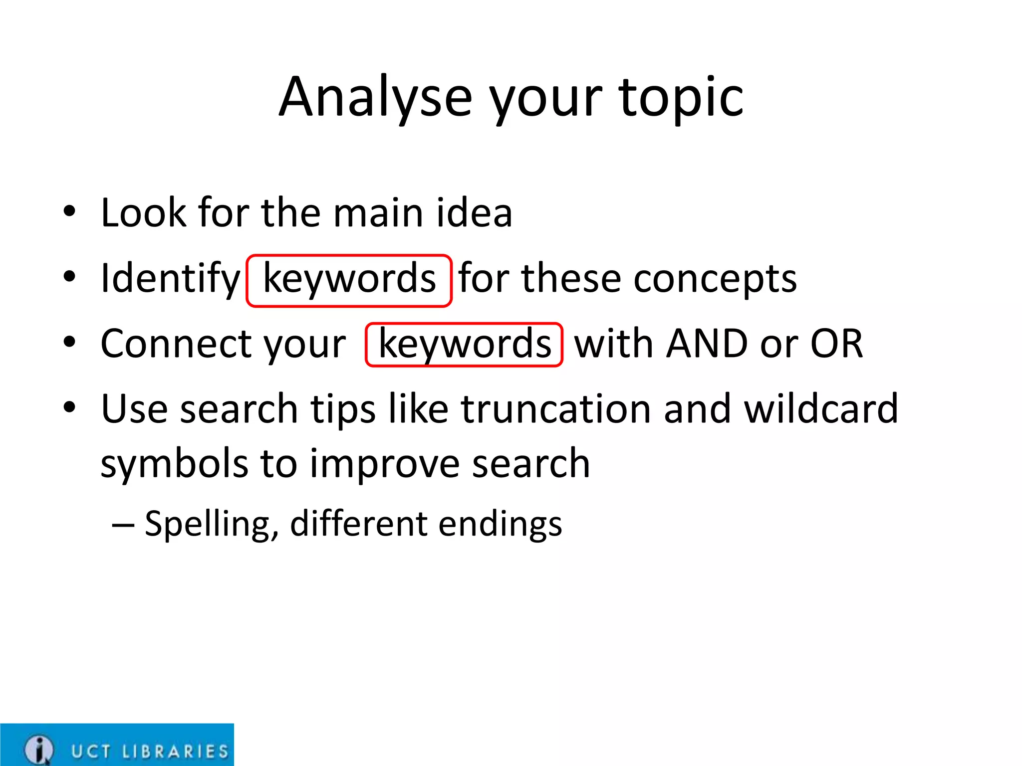 Analyse your topic
•
•
•
•

Look for the main idea
Identify keywords for these concepts
Connect your keywords with AND or OR
Use search tips like truncation and wildcard
symbols to improve search
– Spelling, different endings

 