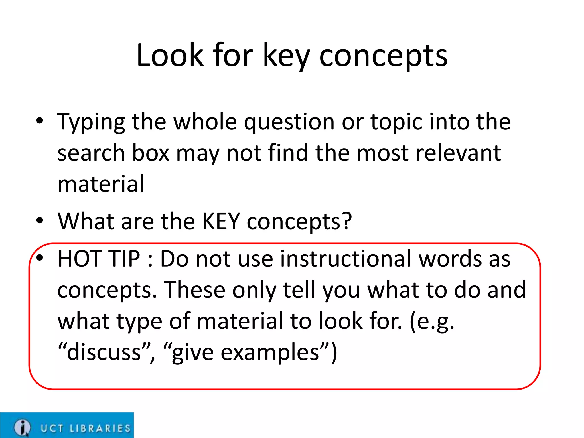 Look for key concepts
• Typing the whole question or topic into the
search box may not find the most relevant
material
• What are the KEY concepts?
• HOT TIP : Do not use instructional words as
concepts. These only tell you what to do and
what type of material to look for. (e.g.
“discuss”, “give examples”)

 