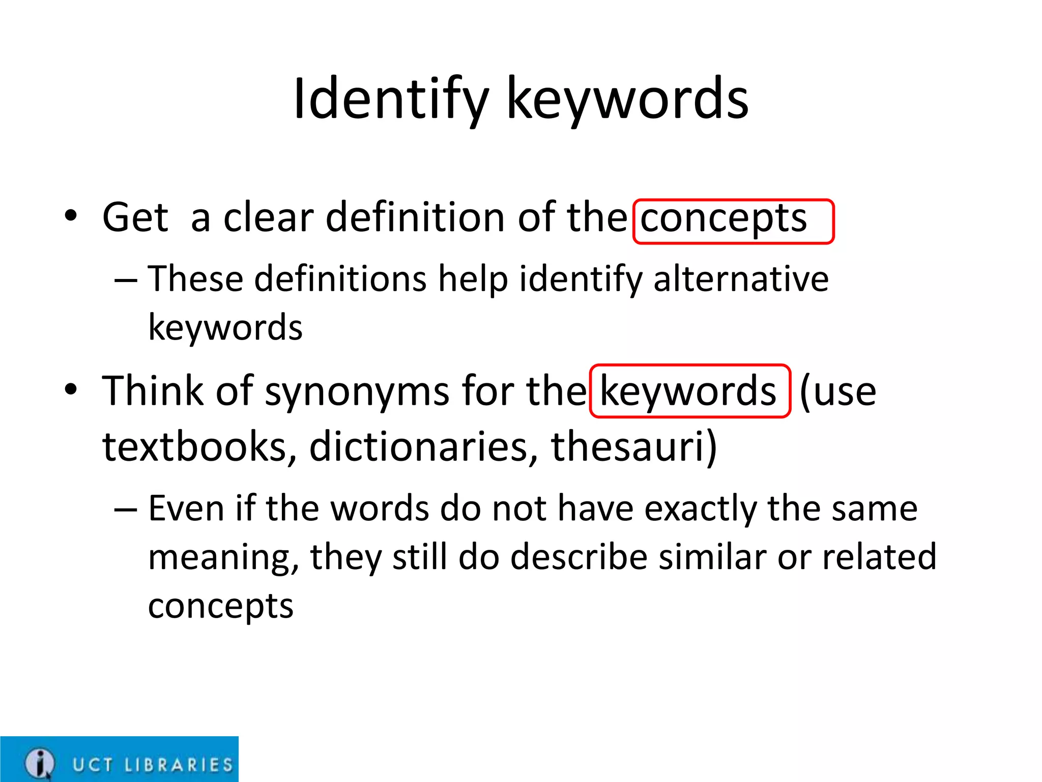 Identify keywords
• Get a clear definition of the concepts
– These definitions help identify alternative
keywords

• Think of synonyms for the keywords (use
textbooks, dictionaries, thesauri)
– Even if the words do not have exactly the same
meaning, they still do describe similar or related
concepts

 