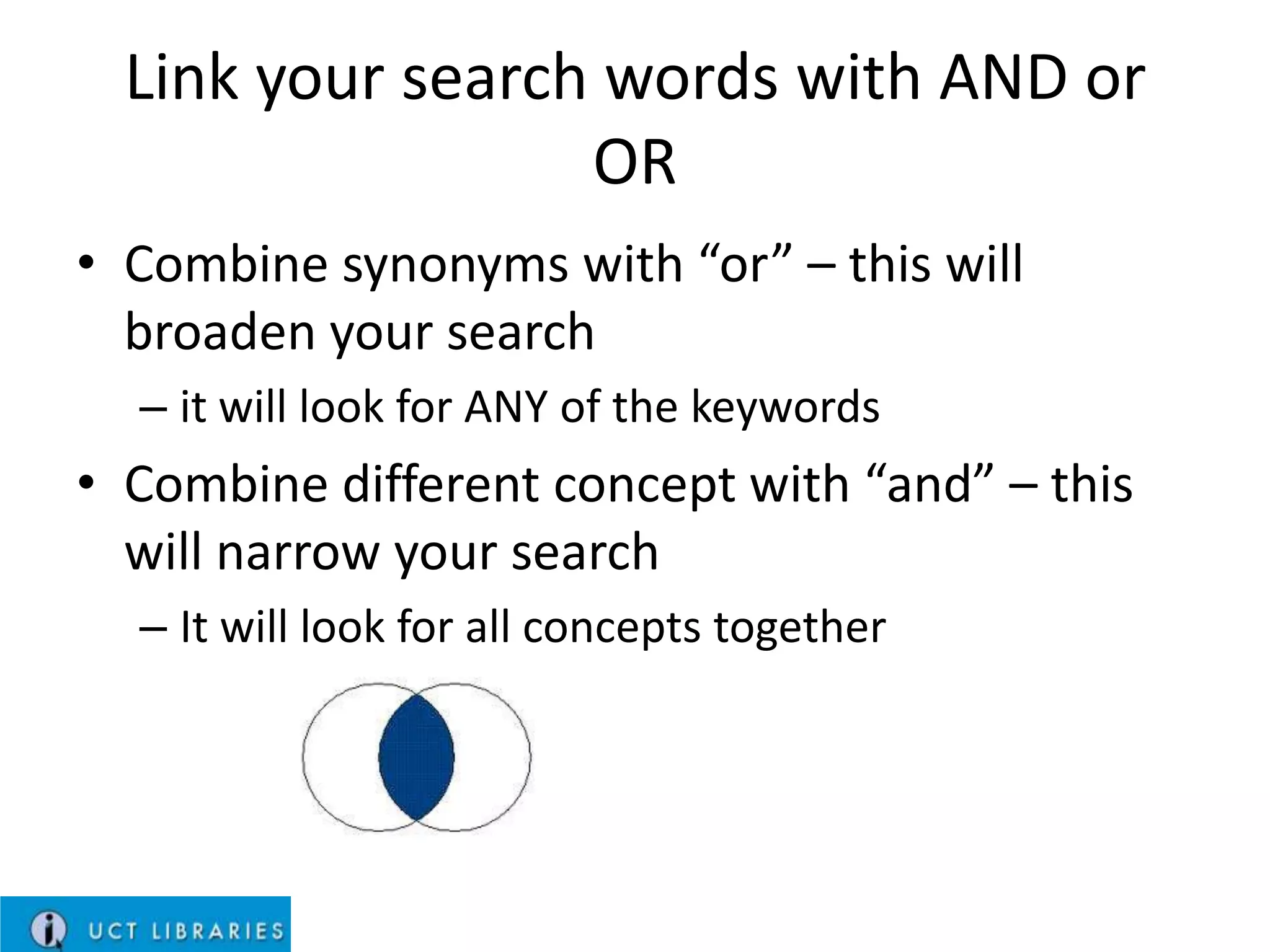 Link your search words with AND or
OR
• Combine synonyms with “or” – this will
broaden your search
– it will look for ANY of the keywords

• Combine different concept with “and” – this
will narrow your search
– It will look for all concepts together

 