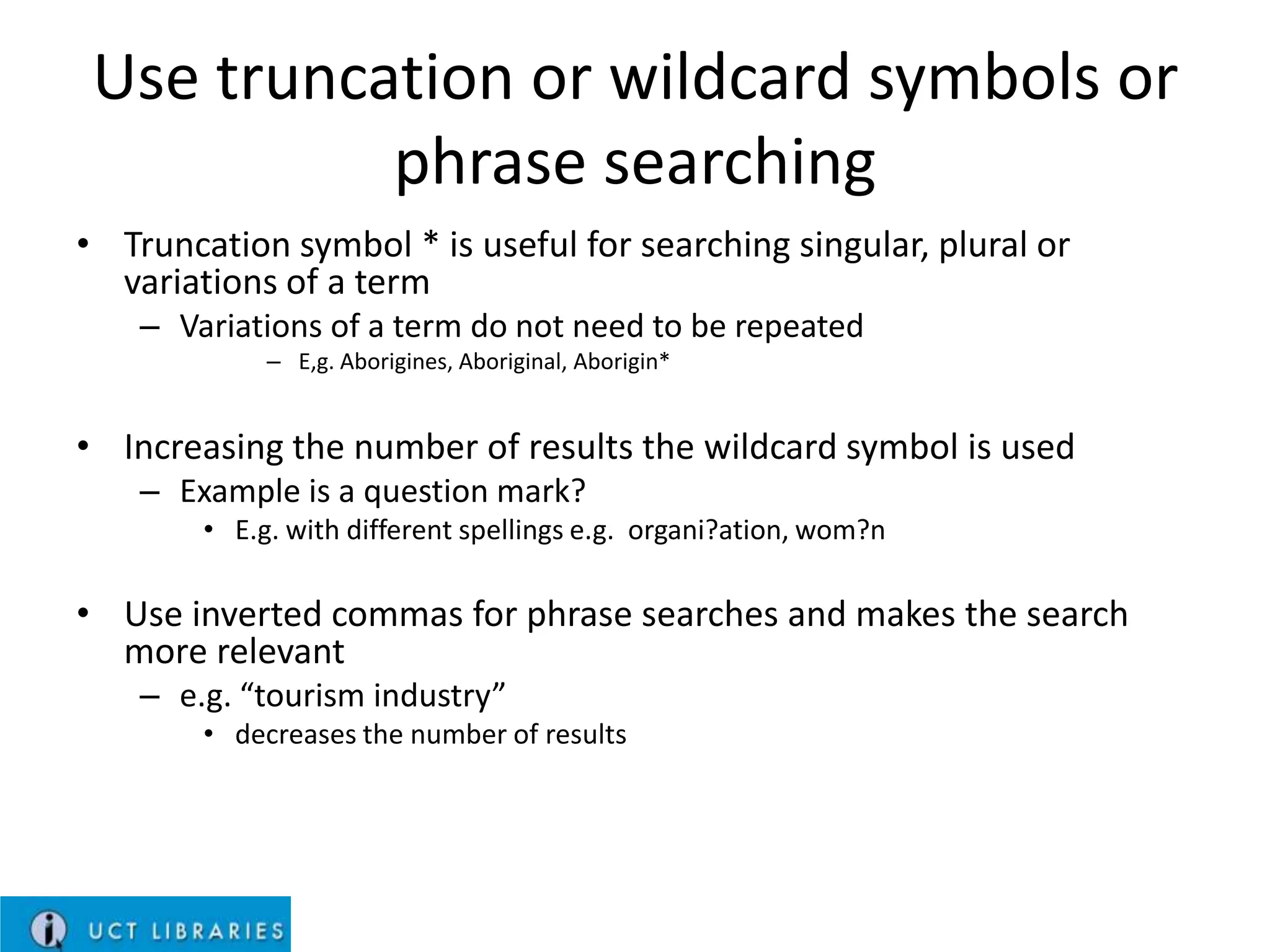 Use truncation or wildcard symbols or
phrase searching
• Truncation symbol * is useful for searching singular, plural or
variations of a term
– Variations of a term do not need to be repeated
– E,g. Aborigines, Aboriginal, Aborigin*

• Increasing the number of results the wildcard symbol is used
– Example is a question mark?
• E.g. with different spellings e.g. organi?ation, wom?n

• Use inverted commas for phrase searches and makes the search
more relevant
– e.g. “tourism industry”
• decreases the number of results

 