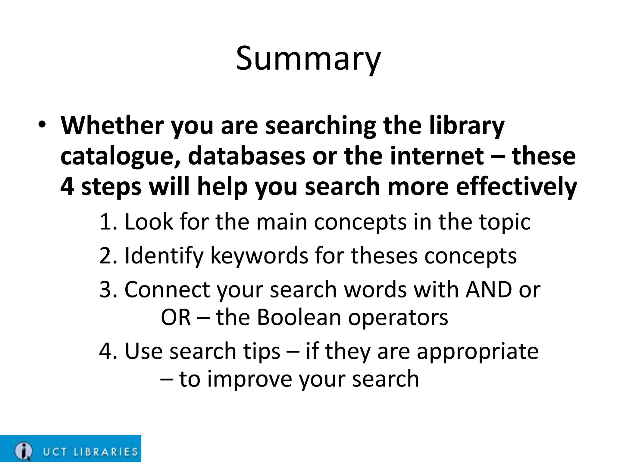 Summary
• Whether you are searching the library
catalogue, databases or the internet – these
4 steps will help you search more effectively
1. Look for the main concepts in the topic
2. Identify keywords for theses concepts
3. Connect your search words with AND or
OR – the Boolean operators
4. Use search tips – if they are appropriate
– to improve your search

 