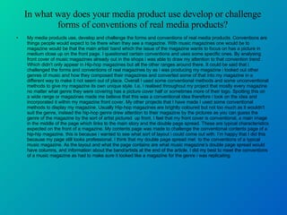 In what way does your media product use develop or challenge forms of conventions of real media products? My media products use, develop and challenge the forms and conventions of real media products. Conventions are things people would expect to be there when they see a magazine. With music magazines one would be to magazine would be that the main artist/ band which the issue of the magazine wants to focus on has a picture in medium close up on the front page. I questioned certain conventions and uses some specific ones. By analysing front cover of music magazines already out in the shops i was able to draw my attention to that convention trend . Which didn't only appear in Hip-hop magazines but all the other ranges around there. It could be said that i challenged the forms and conventions of real magazines by as i was producing my magazine i looked out other genres of music and how they composed their magazines and converted some of that into my magazine in a different way to make it not seem out of place. Overall I used some conventional methods and some unconventional methods to give my magazine its own unique style. I.e. I realised throughout my project that mostly every magazine no matter what genre they were covering has a picture cover half or sometimes more of their logo. Spotting this on a wide range or magazines made me believe that this was a conventional idea therefore i took on the idea and incorporated it within my magazine front cover. My other projects that I have made I used some conventional methods to display my magazine. Usually Hip-hop magazines are brightly coloured but not too much as it wouldn't suit the genre, instead the hip-hop genre drew attention to their magazine by the pictures as you can guess the genre of the magazine by the sort of artist pictured  up front. I feel that my front cover is conventional, a main image in the middle of the page which links to the main story and the double page spread. These are typical characteristics expected on the front of a magazine. My contents page was made to challenge the conventional contents page of a hip-hip magazine. this is because i wanted to see what sort of layout i could come out with. I’m happy that I did this because my page still looks professional. I think that my double page spread met  to the conventions of a typical music magazine. As the layout and what the page contains are what music magazine’s double page spread would have columns, and information about the band/artists at the end of the article. I did my best to meet the conventions of a music magazine as had to make sure it looked like a magazine for the genre i was replicating. 