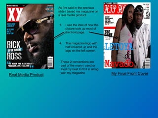 Real Media Product My Final Front Cover As I've said in the previous slide i based my magazine on a real media product. I use the idea of how the picture took up most of the front page. The magazine logo with half covered up and the logo on the left corner. Those 2 conventions are part of the many i used or tried my best to fit it in along with my magazine 