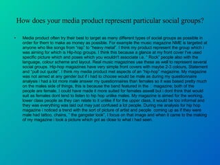 How does your media product represent particular social groups? Media product often try their best to target as many different types of social groups as possible in order for them to make as money as possible. For example the music magazine NME is targeted at anyone who like songs from “rap” to “heavy metal”. I think my product represent the group which i was aiming for which is Hip-hop groups. I think this because a glance at my front cover I've used specific picture which and poses which you wouldn't associate i.e. “ Rock” people also with the language, colour scheme and layout. Real music magazines use these as well to represent several social groups. Hip-hop magazines have very simple front covers with maybe 2-3 colours, Statement and “pull out quote”. I think my media product met aspects of an “hip-hop” magazine. My magazine was not aimed at any gender but if i had to choose would be male as during my questionnaire analysis i had a lot more male answer my questionnaires than females so it was based pretty much on the males side of things, this is because the band featured in the  magazine; both of the people are female. I could have made it more suited for females aswell but i dont think that would suit as females dont tend to listen to hip hop unlike males. My magazine is aimed for the working, lower class people as they can relate to it unlike if for the upper class, it would be too informal and they was everything was laid out may just confused a lot people. During me analysis for hip hop magazine i noticed a trend with the sort of picture of artist and people  coming up as if they were male had tattoo, chains, “ the gangster look”, I focus on that image and when it came to the making of my magazine i took a picture which got as close to what i had seen.  