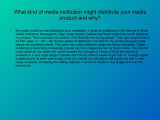 What kind of media institution might distribute your media product and why? My project would be best distributed as a newsletter, it could be published on the internet or these media institutions Newsagents, Gigs, Supermarket I believe that these institutions would distribute my product. This is because my product  if for Rap/Hip-hop loving people. Their age range tends to be from ages 11 – 28 +. My chosen places of distribution are best for my product because those places are socialising areas. This gives me a wide audience range and higher popularity. Digital publishing is becoming increasingly popular as more magazines can be found online. The internet could distribute my media this would increase the changes of it been a hit as the internet is available to a very huge range of people and it would make it easier to get hold of. Through digital publishing and its been sold at gigs could do it greats as both places will supply me with a wide range of people. Increasing the selling chances. It would be simple to buy at gigs and over the internet etc.  