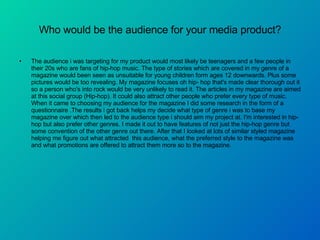 Who would be the audience for your media product? The audience i was targeting for my product would most likely be teenagers and a few people in their 20s who are fans of hip-hop music. The type of stories which are covered in my genre of a magazine would been seen as unsuitable for young children form ages 12 downwards. Plus some pictures would be too revealing. My magazine focuses oh hip- hop that's made clear thorough out it so a person who's into rock would be very unlikely to read it. The articles in my magazine are aimed at this social group (Hip-hop). It could also attract other people who prefer every type of music. When it came to choosing my audience for the magazine I did some research in the form of a questionnaire .The results i got back helps my decide what type of genre i was to base my magazine over which then led to the audience type i should aim my project at. I'm interested in hip-hop but also prefer other genres. I made it out to have features of not just the hip-hop genre but some convention of the other genre out there. After that I looked at lots of similar styled magazine helping me figure out what attracted  this audience, what the preferred style to the magazine was and what promotions are offered to attract them more so to the magazine.  