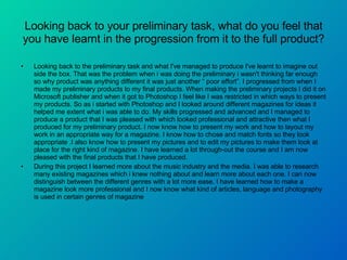 Looking back to your preliminary task, what do you feel that you have learnt in the progression from it to the full product? Looking back to the preliminary task and what I've managed to produce I've learnt to imagine out side the box. That was the problem when i was doing the preliminary i wasn't thinking far enough so why product was anything different it was just another “ poor effort”. I progressed from when I made my preliminary products to my final products. When making the preliminary projects I did it on Microsoft publisher and when it got to Photoshop I feel like I was restricted in which ways to present my products. So as i started with Photoshop and I looked around different magazines for ideas it helped me extent what i was able to do. My skills progressed and advanced and I managed to produce a product that I was pleased with which looked professional and attractive then what I produced for my preliminary product. I now know how to present my work and how to layout my work in an appropriate way for a magazine. I know how to chose and match fonts so they look appropriate .I also know how to present my pictures and to edit my pictures to make them look at place for the right kind of magazine. I have learned a lot through-out the course and I am now pleased with the final products that I have produced.  During this project I learned more about the music industry and the media. I was able to research many existing magazines which i knew nothing about and learn more about each one. I can now distinguish between the different genres with a lot more ease. I have learned how to make a magazine look more professional and I now know what kind of articles, language and photography is used in certain genres of magazine 