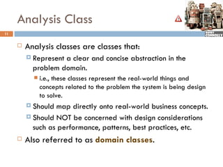 Analysis Class
11


        Analysis classes are classes that:
          Representa clear and concise abstraction in the
           problem domain.
              i.e., these classes represent the real-world things and
               concepts related to the problem the system is being design
               to solve.
          Should map directly onto real-world business concepts.
          Should NOT be concerned with design considerations
           such as performance, patterns, best practices, etc.
        Also referred to as domain classes.
 