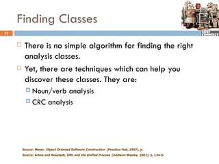 Finding Classes
12


         There is no simple algorithm for finding the right
          analysis classes.
         Yet, there are techniques which can help you
          discover these classes. They are:
            Noun/verb analysis
            CRC analysis




         Source: Meyer, Object Oriented Software Construction (Prentice Hall, 1997), p.
         Source: Arlow and Neustadt, UML and the Unified Process (Addison-Wesley, 2002), p. 134-5.
 