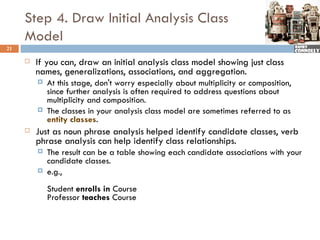 Step 4. Draw Initial Analysis Class
     Model
21

        If you can, draw an initial analysis class model showing just class
         names, generalizations, associations, and aggregation.
            At this stage, don't worry especially about multiplicity or composition,
             since further analysis is often required to address questions about
             multiplicity and composition.
            The classes in your analysis class model are sometimes referred to as
             entity classes.
        Just as noun phrase analysis helped identify candidate classes, verb
         phrase analysis can help identify class relationships.
            The result can be a table showing each candidate associations with your
             candidate classes.
            e.g.,
             Student enrolls in Course
             Professor teaches Course
 