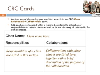 CRC Cards
22

         Another way of discovering your analysis classes is to use CRC (Class
          Responsibility Collaboration) cards.
         CRC cards are often used within a team to brainstorm the allocation of
          responsibilities to domain classes as well as for the discovery of relationship for
          domain classes.

     Class Name: Class name here

     Responsibilities                          Collaborations

     Responsibilities of a class              Collaborations with other
     are listed in this section.              classes are listed here,
                                              together with a brief
                                              description of the purpose of
                                              the collaboration.
 