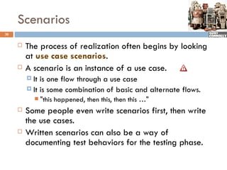 Scenarios
30


        The process of realization often begins by looking
         at use case scenarios.
        A scenario is an instance of a use case.
          It is one flow through a use case
          It is some combination of basic and alternate flows.
               "this happened, then this, then this …"
        Some people even write scenarios first, then write
         the use cases.
        Written scenarios can also be a way of
         documenting test behaviors for the testing phase.
 