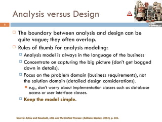Analysis versus Design
5

        The boundary between analysis and design can be
         quite vague; they often overlap.
        Rules of thumb for analysis modeling:
           Analysis model is always in the language of the business
           Concentrate on capturing the big picture (don’t get bogged
            down in details).
           Focus on the problem domain (business requirements), not
            the solution domain (detailed design considerations).
                 e.g., don’t worry about implementation classes such as database
                  access or user interface classes.
             Keep the model simple.


        Source: Arlow and Neustadt, UML and the Unified Process (Addison-Wesley, 2002), p. 101.
 
