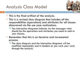 Analysis Class Model
50

        This is the final artifact of the analysis.
        This is a revised class diagram that includes all the
         responsibilities (operations) and attributes for all classes
         discovered via the use case realizations.
            You interaction diagrams indicate via the messages what
             should be the operations and attributes you need to add to
             your classes.
        Remember that this is an iterative and incremental
         process.
            The class diagram and the interaction diagrams will be
             modified repeatedly and in tandem as you work your work
             through the analysis.
 