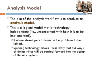 Analysis Model
6


       The aim of the analysis workflow is to produce an
        analysis model.
       This is a logical model that is technology-
        independent (i.e., unconcerned with how it is to be
        implemented).
         Itallows developers to focus on the problems to be
          solved.
         Ignoring technology makes it less likely that old ways
          of doing things will be carried forward into the design
          of the new system.
 