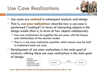 Use Case Realizations
8

        Use cases are realized in subsequent analysis and design.
        That is, use-case realizations describe how a use-case is
         performed ("realized") in terms of interacting objects in the
         design model (that is, in terms of how objects collaborate).
             Use case realizations tie together the use cases with the classes
              and relationships of the domain model.
             That is, a use case realization specifies which classes must be built
              to implement each use case.
        Development of use case realizations is the main goal of
         analysis; refining these use case realizations is the main goal
         of design. Use Case
                                realizations show                                        «realize»
                                how classes                         PlaceOrder                       PlaceOrder
                                collaborate to realize
                                system functionality

        Source: Object-Oriented Analysis with UML (Rational Software Corporation, 2001), p. 3-18.
 