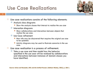Use Case Realizations
9


        Use case realizations consists of the following elements:
             Analysis class diagrams
                 Show the analysis classes that interact to realize the use case
             Interaction diagrams
                 Show collaborations and interactions between objects that
                  realize the use case.
             Use Case refinement
                 New info may be discovered that requires the original use case
                  to be updated.
                 Activity diagrams may be used to illustrate scenarios in the use
                  case.
        Use case realization is a process of refinement.
             Take a use case and then model how the behavior
              specified in the use case will be realized by collaborations
              and interactions between instances of domain classes you
              have identified.



        Source: Arlow and Neustadt, UML and the Unified Process (Addison-Wesley, 2002), p. 200-1.
 